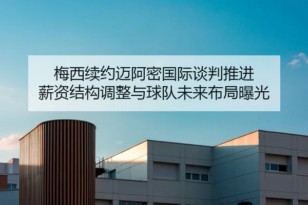 梅西续约迈阿密国际谈判推进 薪资结构调整与球队未来布局曝光
